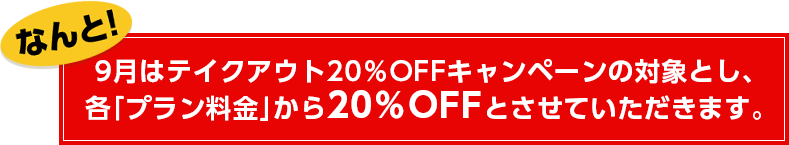なんと!9月はテイクアウト20%OFFキャンペーンの対象とし、各「プラン料金」から20%OFFとさせていただきます。