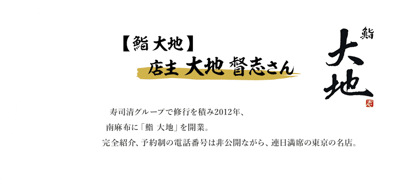 寿司清グループで修行を積み2012年、南麻布に「鮨 大地」を開業。比較的若いながらも、丁寧な仕事ぶりで食通のファンも多い。仕入れるネタは極上品。ネタとシャリの大きさ、切り付けのバランスがいい寿司を提供する。完全紹介制で完全予約制だが、電話番号は非公開。しかしながら、連日満席の東京の名店。