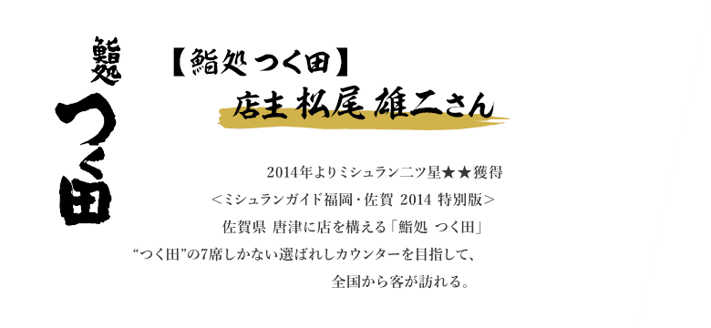 2014年よりミシュラン2つ星★★獲得＜ミシュランガイド福岡・佐賀 2014 特別版＞佐賀県 唐津に店を構える「鮨処 つく田」。ネタは地元で獲れた魚介類を中心に、唐津でこそ食べられる寿司を提供する。選ばれし者しか座れない、“つく田”の7席しかないカウンターを目指して、全国から食通が訪れる。